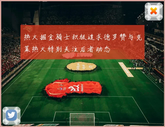 热火掘金骑士积极追求德罗赞与克莱热火特别关注后者动态