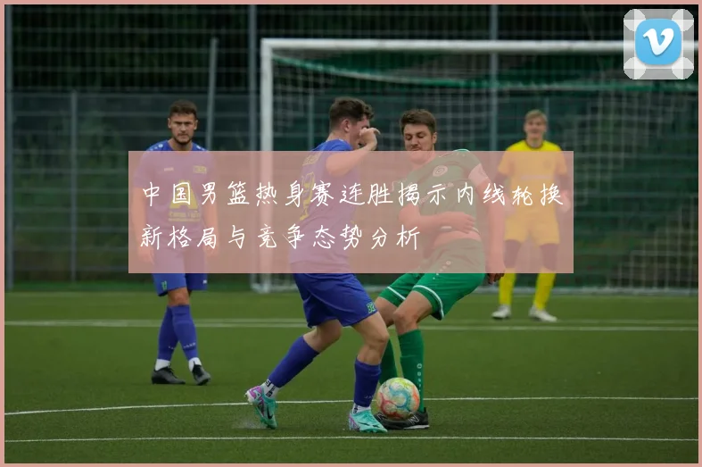 中国男篮热身赛连胜揭示内线轮换新格局与竞争态势分析