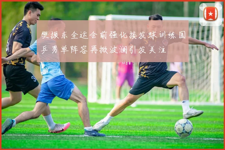 樊振东全运会前强化接发球训练国乒男单阵容再掀波澜引发关注