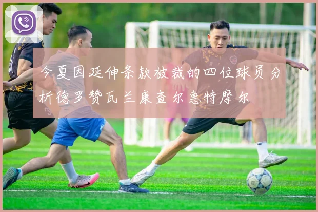 今夏因延伸条款被裁的四位球员分析德罗赞瓦兰康查尔惠特摩尔