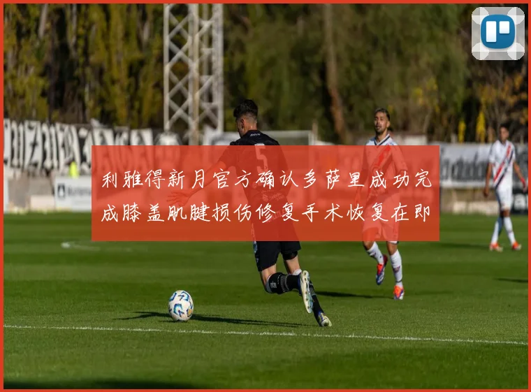 利雅得新月官方确认多萨里成功完成膝盖肌腱损伤修复手术恢复在即