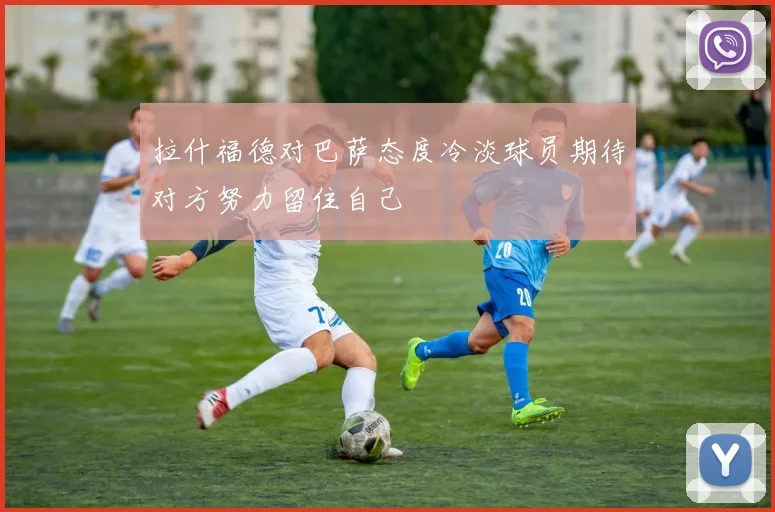 拉什福德对巴萨态度冷淡球员期待对方努力留住自己