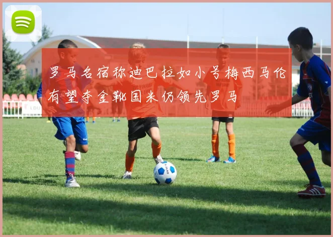 罗马名宿称迪巴拉如小号梅西马伦有望夺金靴国米仍领先罗马