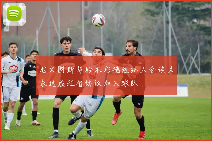尤文图斯与铃木彩艳经纪人会谈力求达成租借协议加入球队