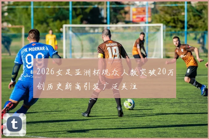2026女足亚洲杯观众人数突破20万创历史新高引发广泛关注