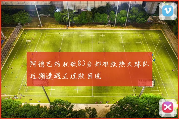 阿德巴约狂砍83分却难救热火球队近期遭遇五连败困境
