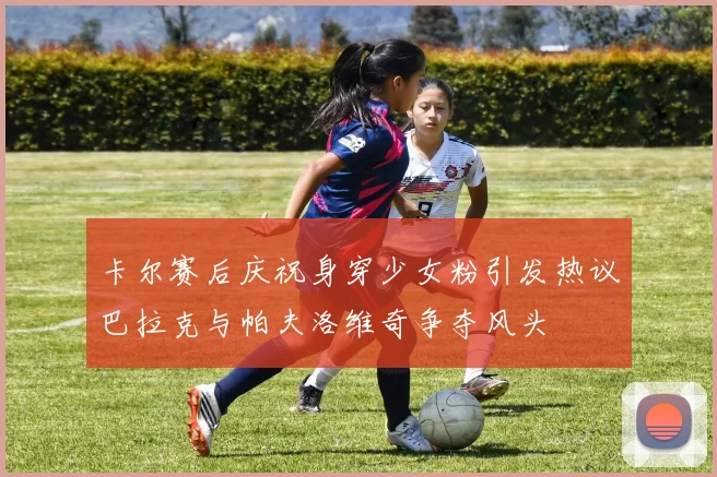 卡尔赛后庆祝身穿少女粉引发热议巴拉克与帕夫洛维奇争夺风头