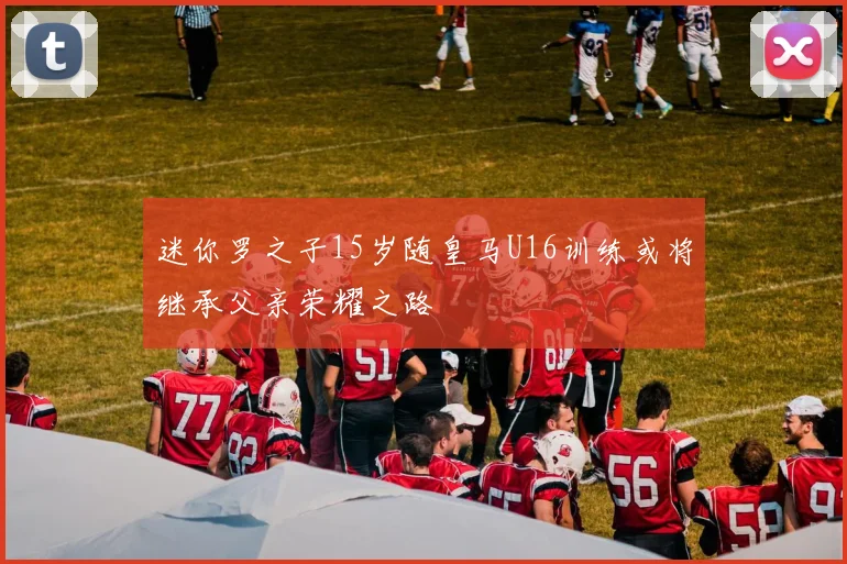 迷你罗之子15岁随皇马U16训练或将继承父亲荣耀之路