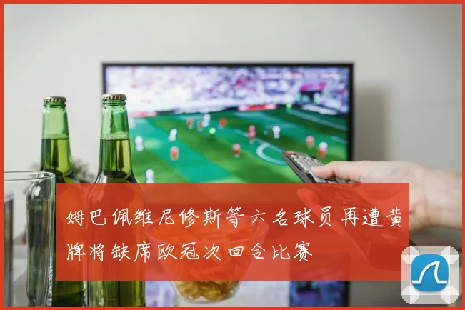姆巴佩维尼修斯等六名球员再遭黄牌将缺席欧冠次回合比赛