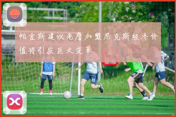 帕金斯建议老詹加盟尼克斯经济价值将引发巨大变革