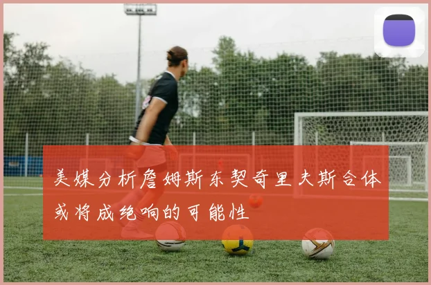 美媒分析詹姆斯东契奇里夫斯合体或将成绝响的可能性