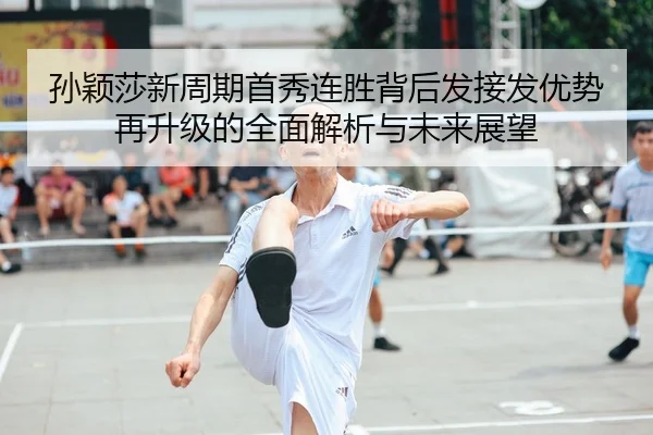 孙颖莎新周期首秀连胜背后发接发优势再升级的全面解析与未来展望
